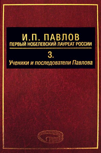 Обложка книги «И. П. Павлов – первый нобелевский лауреат России. Том 3. Ученики и последователи Павлова»