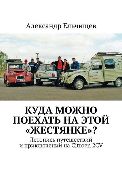 Обложка книги «Куда можно поехать на этой «жестянке»? Летопись путешествий и приключений на Citroen 2CV»