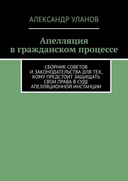 Обложка книги  «Апелляция в гражданском процессе. Сборник советов и законодательства для тех, кому предстоит защищать свои права в суде апелляционной инстанции»