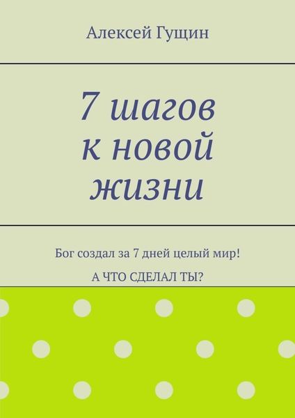 Обложка книги «7 шагов к новой жизни. Бог создал за 7 дней целый мир! А что сделал ты?»