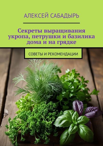 Обложка книги  «Секреты выращивания укропа, петрушки и базилика дома и на грядке. Советы и рекомендации»