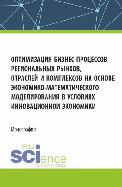 Обложка книги «Оптимизация бизнес-процессов региональных рынков, отраслей и комплексов на основе экономико-математического моделирования в условиях инновационной экономики. (Аспирантура, Магистратура). Монография.»