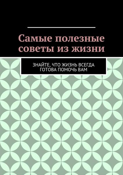 Обложка книги «Самые полезные советы из жизни. Знайте, что жизнь всегда готова помочь вам»