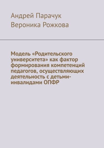 Обложка книги «Модель «Родительского университета» как фактор формирования компетенций педагогов, осуществляющих деятельность с детьми-инвалидами ОПФР»