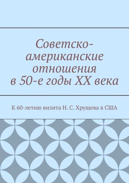 Обложка книги  «Советско-американские отношения в 50-е годы XX века. К 60-летию визита Н. С. Хрущева в США»