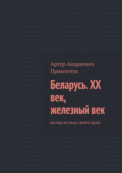Обложка книги  «Беларусь. XX век, железный век. Взгляд из окна своего дома»