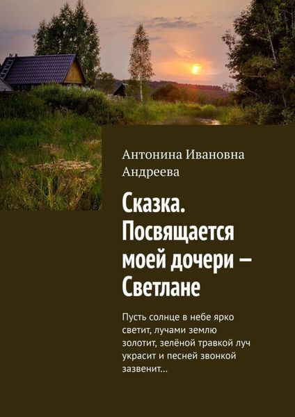 Обложка книги  «Сказка. Посвящается моей дочери – Светлане. Пусть солнце в небе ярко светит, лучами землю золотит, зелёной травкой луч украсит и песней звонкой зазвенит…»