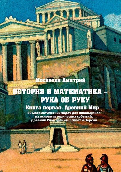 Обложка книги «История и математика – рука об руку. Книга первая. Древний Мир. 50 математических задач для школьников на основе исторических событий. Древний Рим, Греция, Египет и Персия»