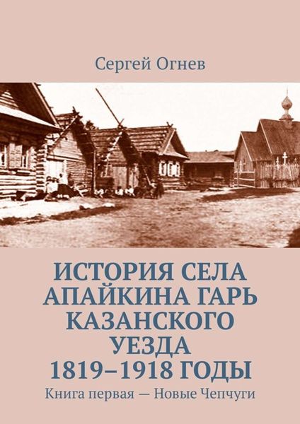 Обложка книги  «История села Апайкина Гарь Казанского уезда 1819–1918 годы. Книга первая – Новые Чепчуги»