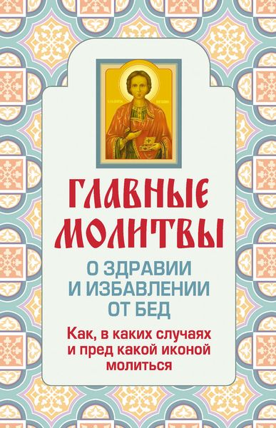 Обложка книги  «Главные молитвы о здравии и избавлении от бед. Как, в каких случаях и пред какой иконой молиться»