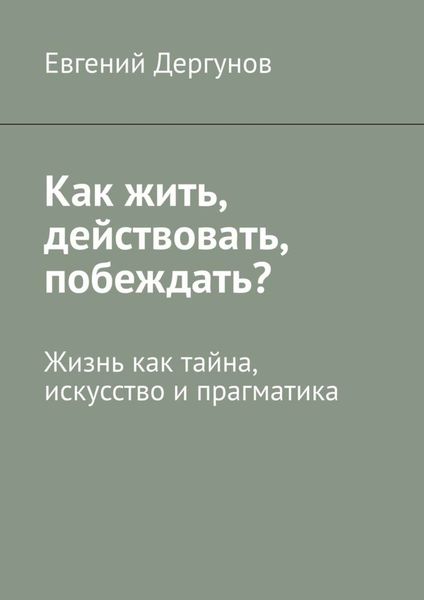Обложка книги «Как жить, действовать, побеждать? Жизнь как тайна, искусство и прагматика»