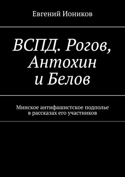 Обложка книги «ВСПД. Рогов, Антохин и Белов. Минское антифашистское подполье в рассказах его участников»