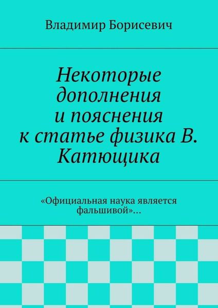 Обложка книги  «Некоторые дополнения и пояснения к статье физика В. Катющика. «Официальная наука является фальшивой»…»