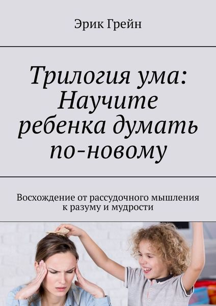Обложка книги  «Трилогия ума: Научите ребенка думать по-новому. Восхождение от рассудочного мышления к разуму и мудрости»