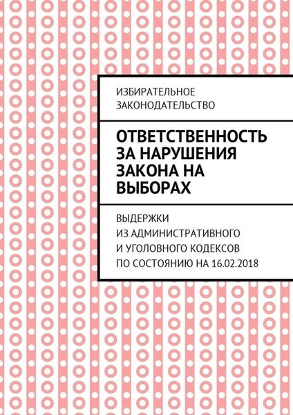 Обложка книги  «Ответственность за нарушения закона на выборах. Выдержки из Административного и Уголовного кодексов по состоянию на 16.02.2018»