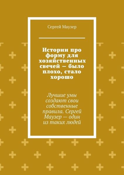 Обложка книги  «Истории про форму для хозяйственных свечей – было плохо, стало хорошо. Лучшие умы создают свои собственные правила. Сергей Маузер – один из таких людей»