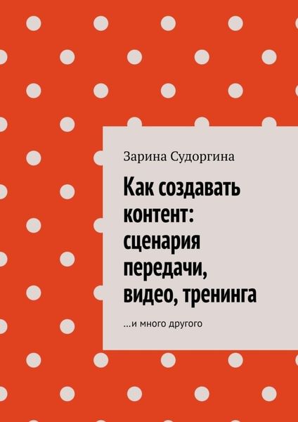 Обложка книги  «Как создавать контент: сценария передачи, видео, тренинга. …и много другого»
