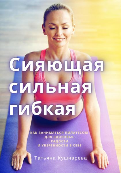 Обложка книги  «Сияющая, сильная, гибкая. Как заниматься пилатесом для здоровья, радости и уверенности в себе»