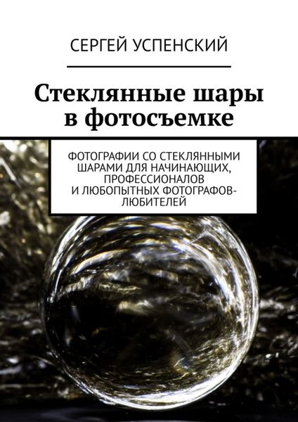 Обложка книги  «Стеклянные шары в фотосъемке. Фотографии со стеклянными шарами для начинающих, профессионалов и любопытных фотографов-любителей»