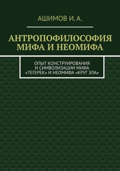 Обложка книги «Антропофилософия мифа и неомифа. Опыт конструирования и символизации мифа «Тегерек» и неомифа «Круг Зла»»