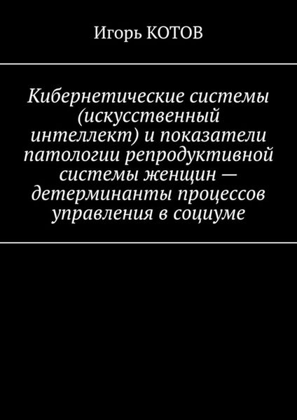 Обложка книги  «Кибернетические системы (искусственный интеллект) и показатели патологии репродуктивной системы женщин – детерминанты процессов управления в социуме»