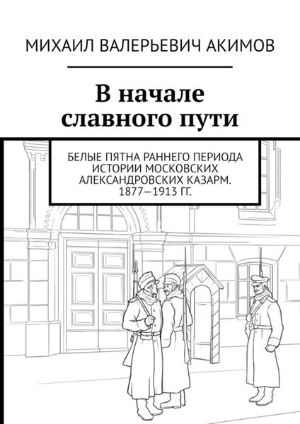 Обложка книги  «В начале славного пути. Белые пятна раннего периода истории Московских Александровских казарм. 1877—1913 гг.»