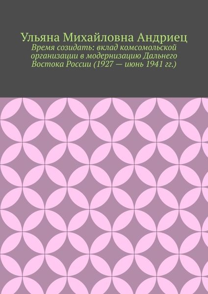 Обложка книги  «Время созидать: вклад комсомольской организации в модернизацию Дальнего Востока России (1927 – июнь 1941 гг.)»
