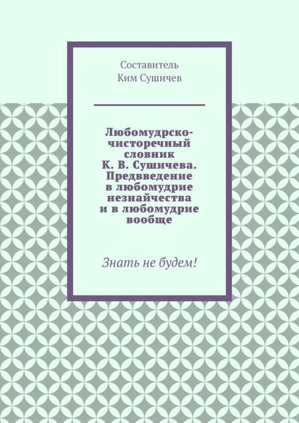 Обложка книги  «Любомудрско-чисторечный словник К. В. Сушичева. Предвведение в любомудрие незнайчества и в любомудрие вообще. Знать не будем!»