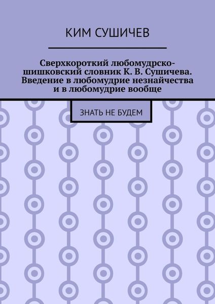 Обложка книги  «Сверхкороткий любомудрско-шишковский словник К. В. Сушичева. Введение в любомудрие незнайчества и в любомудрие вообще. Знать не будем»