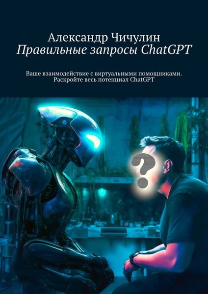 Обложка книги  «Правильные запросы ChatGPT. Ваше взаимодействие с виртуальными помощниками. Раскройте весь потенциал ChatGPT»