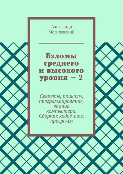 Обложка книги  «Взломы среднего и высокого уровня – 2. Секреты, приколы, программирование, знание компьютера. Cборник кодов моих программ»