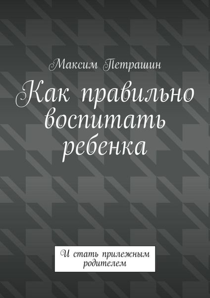 Обложка книги  «Как правильно воспитать ребенка. И стать прилежным родителем»
