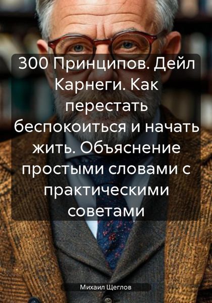 Обложка книги  «300 Принципов. Дейл Карнеги. Как перестать беспокоиться и начать жить. Объяснение простыми словами с практическими советами»