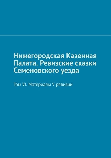 Обложка книги «Нижегородская Казенная Палата. Ревизские сказки Семеновского уезда. Том VI. Материалы V ревизии»