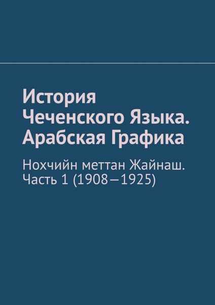 Обложка книги  «История Чеченского Языка. Арабская Графика. Нохчийн меттан Жайнаш. Часть 1 (1908-1925)»