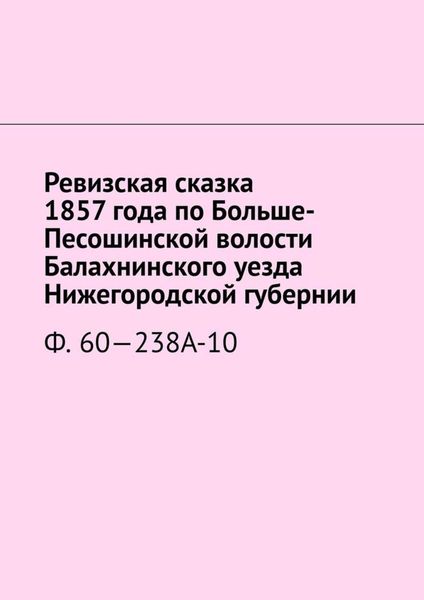Обложка книги  «Ревизская сказка 1857 года по Больше-Песошинской волости Балахнинского уезда Нижегородской губернии. Ф. 60—238А-10»