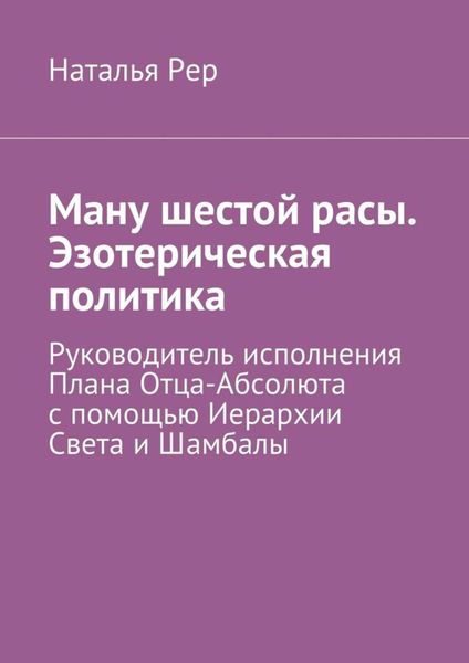 Обложка книги  «Ману шестой расы. Эзотерическая политика. Руководитель исполнения Плана Отца-Абсолюта с помощью Иерархии Света и Шамбалы»