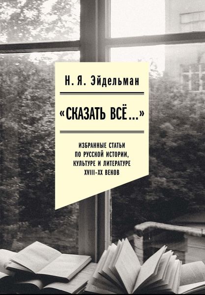 Обложка книги ««Сказать все…»: избранные статьи по русской истории, культуре и литературе XVIII–XX веков»
