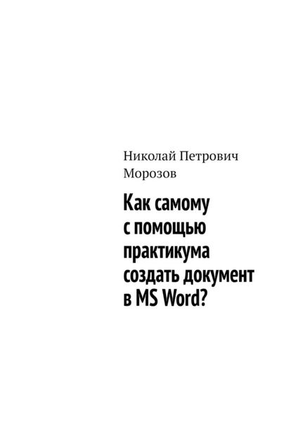 Обложка книги «Как самому с помощью практикума создать документ в MS Word?»