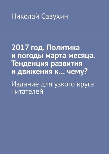 Обложка книги «2017 год. Политика и погоды марта месяца. Тенденция развития и движения к…чему? Издание для узкого круга читателей»