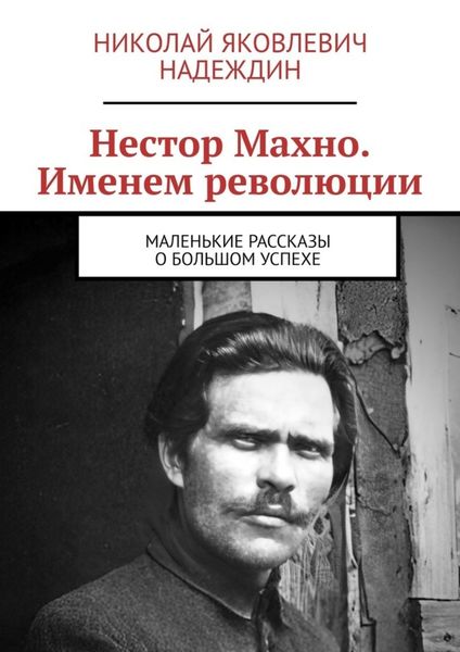 Обложка книги  «Нестор Махно. Именем революции. Маленькие рассказы о большом успехе»