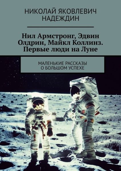 Обложка книги  «Нил Армстронг, Эдвин Олдрин, Майкл Коллинз. Первые люди на Луне. Маленькие рассказы о большом успехе»