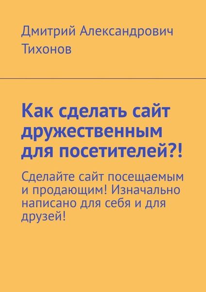 Обложка книги  «Как сделать сайт дружественным для посетителей?! Сделайте сайт посещаемым и продающим! Изначально написано для себя и для друзей!»