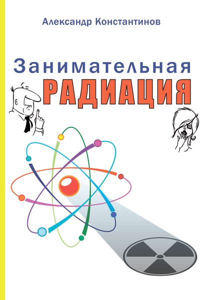 Обложка книги  «Занимательная радиация. Всё, о чём вы хотели спросить: чем нас пугают, чего мы боимся, чего следует опасаться на самом деле, как снизить риски»
