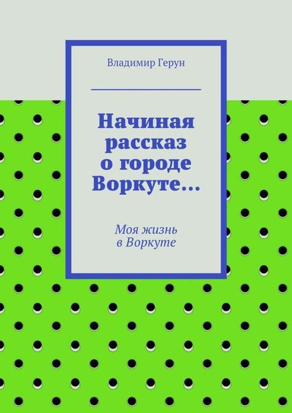 Обложка книги  «Начиная рассказ о городе Воркуте… Моя жизнь в Воркуте»