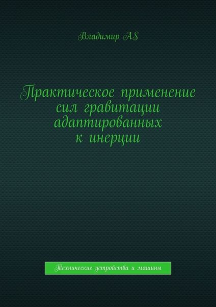 Обложка книги  «Практическое применение сил гравитации адаптированных к инерции. Технические устройства и машины»