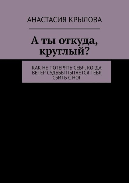 Обложка книги  «А ты откуда, круглый? Как не потерять себя, когда ветер судьбы пытается тебя сбить с ног»