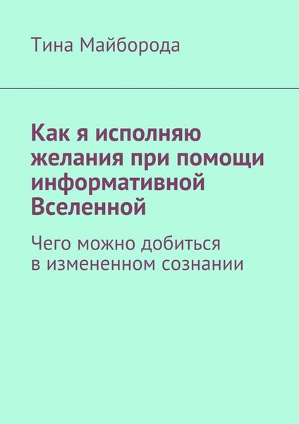 Обложка книги  «Как я исполняю желания при помощи информативной Вселенной. Чего можно добиться в измененном сознании»