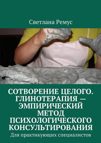 Обложка книги  «Сотворение целого. Глинотерапия – эмпирический метод психологического консультирования. Для практикующих специалистов»