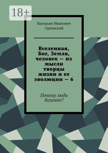 Обложка книги  «Вселенная, Бог, Земля, человек – их мысли творцы жизни и ее эволюции – 6. Почему люди болеют?»